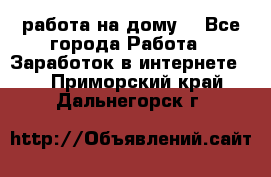 работа на дому  - Все города Работа » Заработок в интернете   . Приморский край,Дальнегорск г.